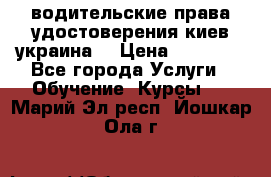 водительские права удостоверения киев украина  › Цена ­ 12 000 - Все города Услуги » Обучение. Курсы   . Марий Эл респ.,Йошкар-Ола г.